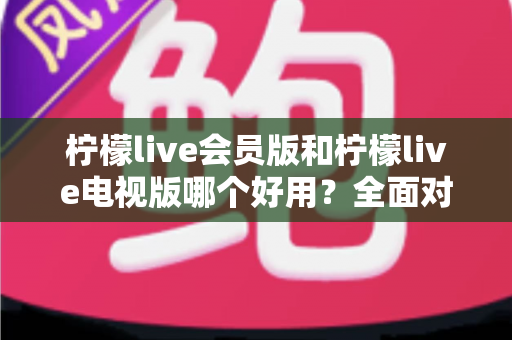 柠檬live会员版和柠檬live电视版哪个好用？全面对比解析帮你选对版本