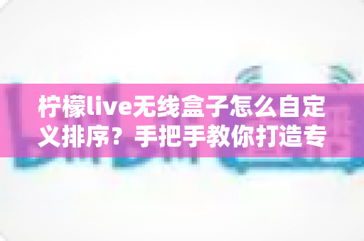 柠檬live无线盒子怎么自定义排序？手把手教你打造专属个性化频道列表的完整教程