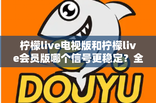 柠檬live电视版和柠檬live会员版哪个信号更稳定?全面对比分析与实用选择指南 柠檬live电视版和柠檬live会员版哪个信号更稳定?全面对比分析与实用选择指南