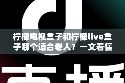 柠檬电视盒子和柠檬live盒子哪个适合老人？一文看懂选购要点与实用对比