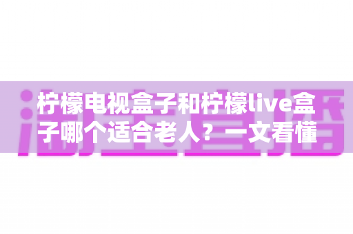 柠檬电视盒子和柠檬live盒子哪个适合老人？一文看懂选购要点与实用对比
