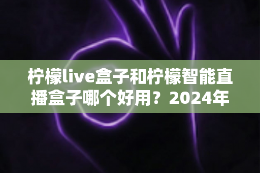 柠檬live盒子和柠檬智能直播盒子哪个好用？2024年最全选购指南与深度对比评测
