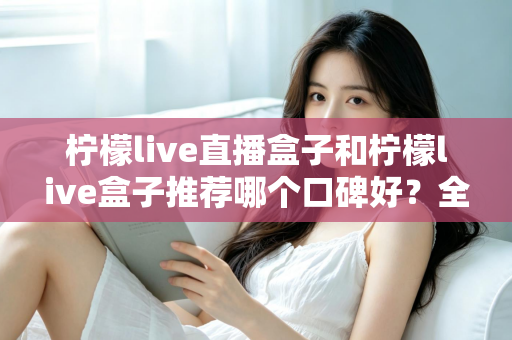 柠檬live直播盒子和柠檬live盒子推荐哪个口碑好?全面对比评测与选购指南 柠檬live直播盒子和柠檬live盒子推荐哪个口碑好?全面对比评测与选购指南