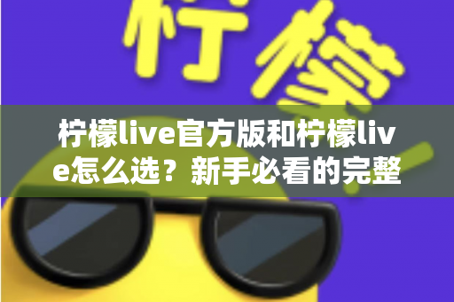 柠檬live官方版和柠檬live怎么选？新手必看的完整选择与避坑指南