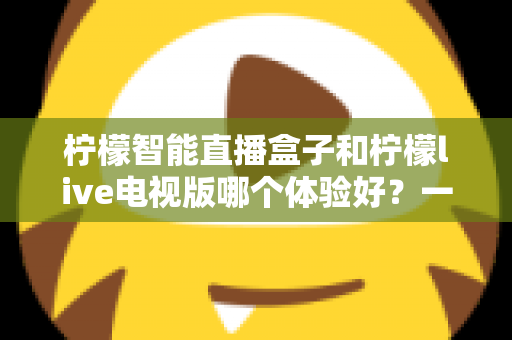柠檬智能直播盒子和柠檬live电视版哪个体验好?一文看懂差异,选对不踩坑 柠檬智能直播盒子和柠檬live电视版哪个体验好?一文看懂差异,选对不踩坑