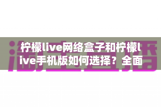 柠檬live网络盒子和柠檬live手机版如何选择？全面对比解析帮你找到最适合的观看方案