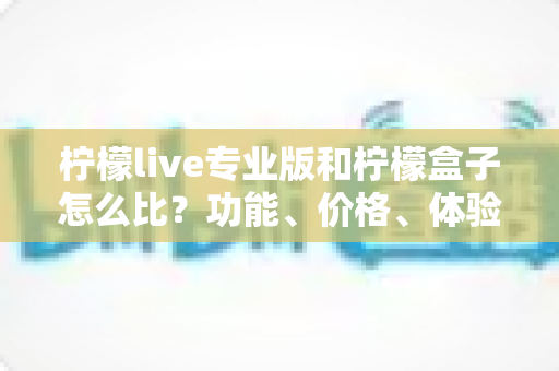 柠檬live专业版和柠檬盒子怎么比？功能、价格、体验全方位对比指南