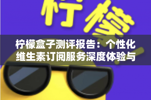 柠檬盒子测评报告：个性化维生素订阅服务深度体验与全面解析