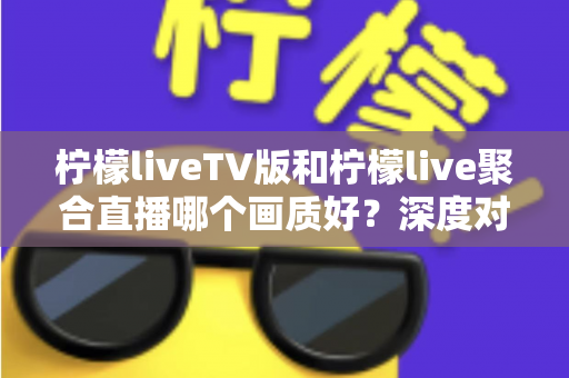 柠檬liveTV版和柠檬live聚合直播哪个画质好？深度对比解析助你选出高清体验方案