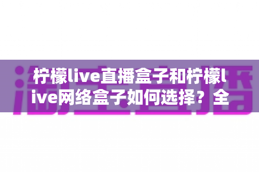 柠檬live直播盒子和柠檬live网络盒子如何选择？全面解析两者区别与实用选购指南