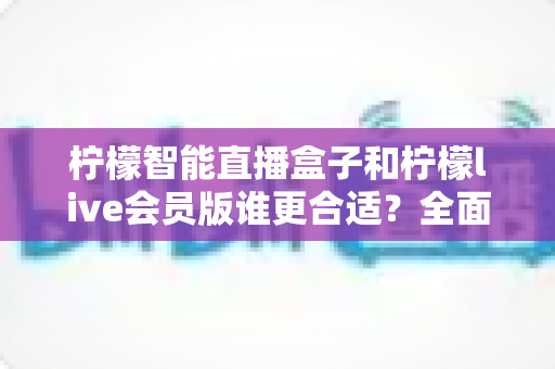 柠檬智能直播盒子和柠檬live会员版谁更合适？全面对比解析助你找到最佳直播方案