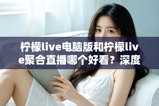 柠檬live电脑版和柠檬live聚合直播哪个好看？深度对比评测帮你选出最佳观看方案