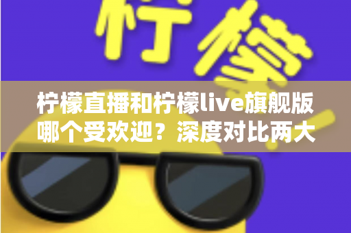 柠檬直播和柠檬live旗舰版哪个受欢迎？深度对比两大直播平台的用户口碑、功能差异与选择指南
