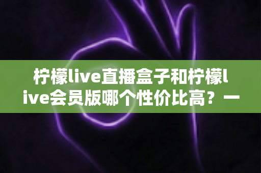 柠檬live直播盒子和柠檬live会员版哪个性价比高？一文看懂怎么选更划算