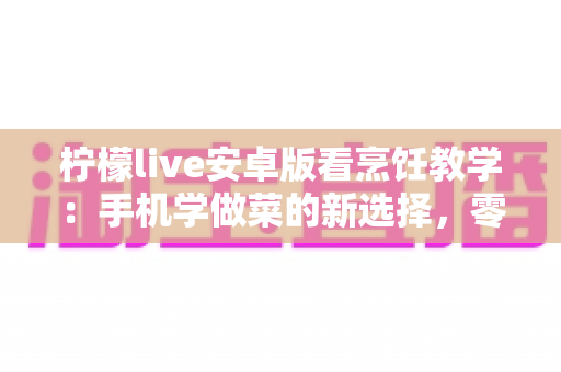 柠檬live安卓版看烹饪教学:手机学做菜的新选择,零基础也能轻松变身厨房达人 柠檬live安卓版看烹饪教学:手机学做菜的新选择,零基础也能轻松变身厨房达人