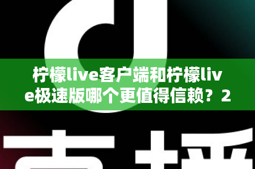 柠檬live客户端和柠檬live极速版哪个更值得信赖？2024深度评测与选择指南