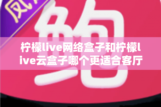 柠檬live网络盒子和柠檬live云盒子哪个更适合客厅?2024年客厅观影设备深度选购指南 柠檬live网络盒子和柠檬live云盒子哪个更适合客厅?2024年客厅观影设备深度选购指南