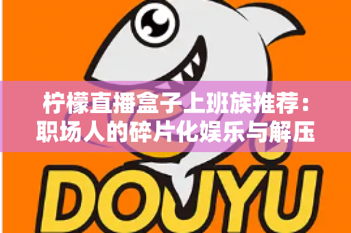 柠檬直播盒子上班族推荐：职场人的碎片化娱乐与解压新选择