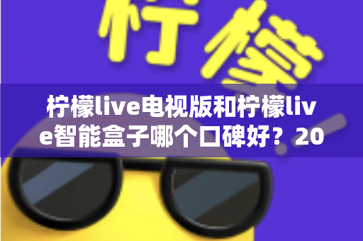 柠檬live电视版和柠檬live智能盒子哪个口碑好?2024年深度对比评测,帮你选对不选贵 柠檬live电视版和柠檬live智能盒子哪个口碑好?2024年深度对比评测,帮你选对不选贵