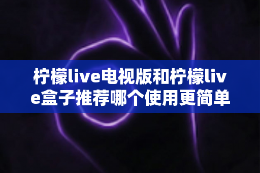 柠檬live电视版和柠檬live盒子推荐哪个使用更简单？——新手一看就懂的详细对比指南