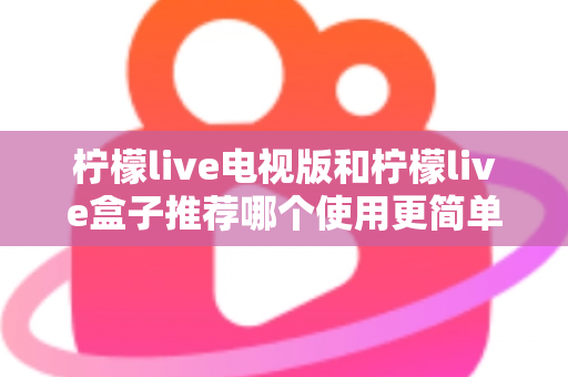 柠檬live电视版和柠檬live盒子推荐哪个使用更简单？——新手一看就懂的详细对比指南