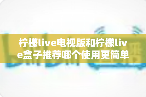 柠檬live电视版和柠檬live盒子推荐哪个使用更简单？——新手一看就懂的详细对比指南