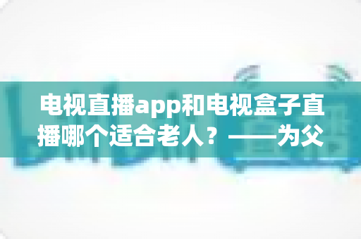 电视直播app和电视盒子直播哪个适合老人?——为父母挑选观影方案的实用指南 电视直播app和电视盒子直播哪个适合老人?——为父母挑选观影方案的实用指南