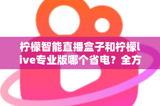 柠檬智能直播盒子和柠檬live专业版哪个省电?全方位省电对比测评与选购指南 柠檬智能直播盒子和柠檬live专业版哪个省电?全方位省电对比测评与选购指南