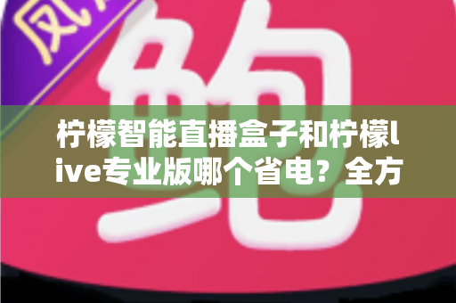 柠檬智能直播盒子和柠檬live专业版哪个省电？全方位省电对比测评与选购指南
