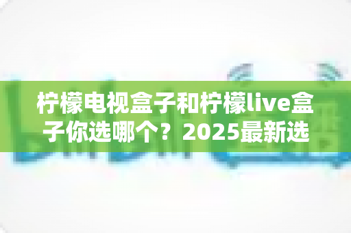 柠檬电视盒子和柠檬live盒子你选哪个？2025最新选购攻略与全方位对比解析