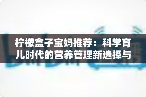 柠檬盒子宝妈推荐：科学育儿时代的营养管理新选择与真实体验全解析