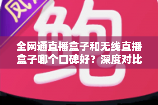 全网通直播盒子和无线直播盒子哪个口碑好?深度对比与真实用户口碑解析 全网通直播盒子和无线直播盒子哪个口碑好?深度对比与真实用户口碑解析