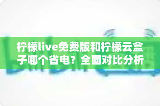 柠檬live免费版和柠檬云盒子哪个省电?全面对比分析与省电选择指南 柠檬live免费版和柠檬云盒子哪个省电?全面对比分析与省电选择指南