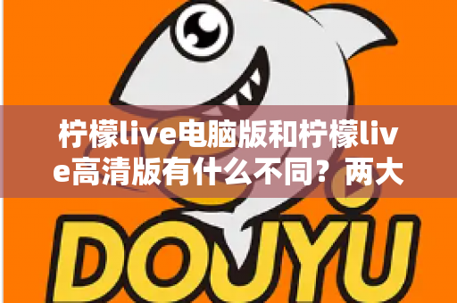 柠檬live电脑版和柠檬live高清版有什么不同？两大版本差异全解析与选购指南