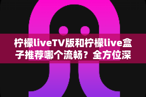 柠檬liveTV版和柠檬live盒子推荐哪个流畅?全方位深度对比解析,帮你选出最顺滑的观影方案 柠檬liveTV版和柠檬live盒子推荐哪个流畅?全方位深度对比解析,帮你选出最顺滑的观影方案