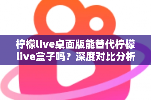 柠檬live桌面版能替代柠檬live盒子吗?深度对比分析与实用选购指南 柠檬live桌面版能替代柠檬live盒子吗?深度对比分析与实用选购指南