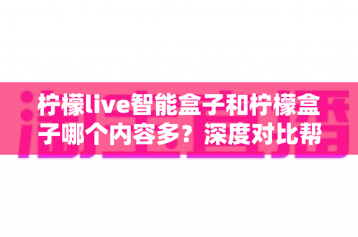 柠檬live智能盒子和柠檬盒子哪个内容多？深度对比帮你选出更值得入手的电视盒子