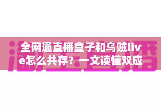 全网通直播盒子和乌贼live怎么共存？一文读懂双应用安装、配置与优化全攻略