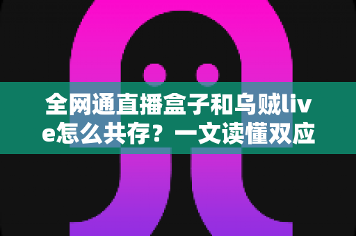全网通直播盒子和乌贼live怎么共存？一文读懂双应用安装、配置与优化全攻略