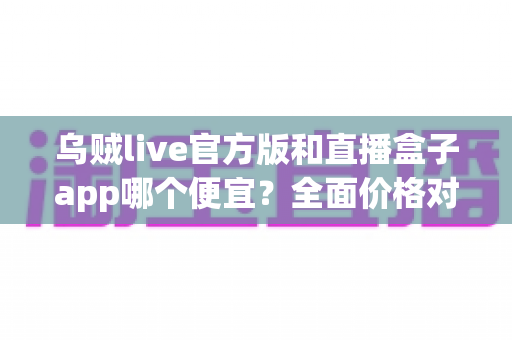 乌贼live官方版和直播盒子app哪个便宜?全面价格对比与实用省钱指南 乌贼live官方版和直播盒子app哪个便宜?全面价格对比与实用省钱指南
