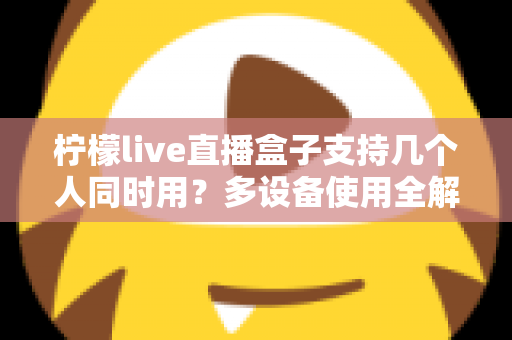 柠檬live直播盒子支持几个人同时用?多设备使用全解析 柠檬live直播盒子支持几个人同时用?多设备使用全解析
