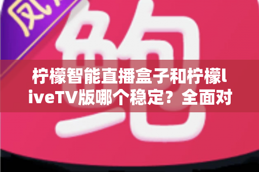 柠檬智能直播盒子和柠檬liveTV版哪个稳定？全面对比分析与选购避坑指南