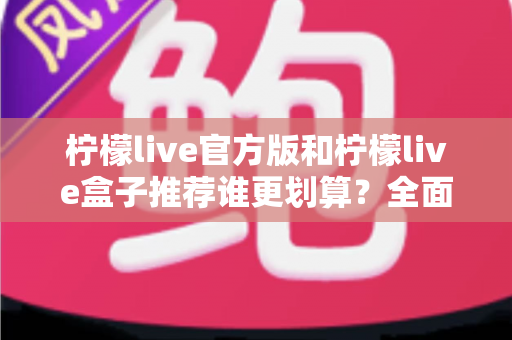 柠檬live官方版和柠檬live盒子推荐谁更划算?全面对比助你花对每一分钱 柠檬live官方版和柠檬live盒子推荐谁更划算?全面对比助你花对每一分钱