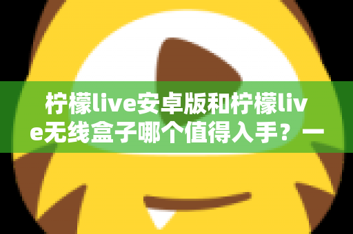 柠檬live安卓版和柠檬live无线盒子哪个值得入手?一篇文章帮你彻底搞懂选购思路 柠檬live安卓版和柠檬live无线盒子哪个值得入手?一篇文章帮你彻底搞懂选购思路
