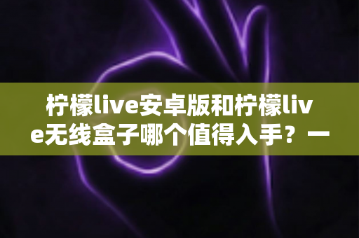 柠檬live安卓版和柠檬live无线盒子哪个值得入手？一篇文章帮你彻底搞懂选购思路