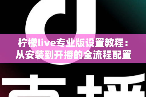 柠檬live专业版设置教程：从安装到开播的全流程配置指南