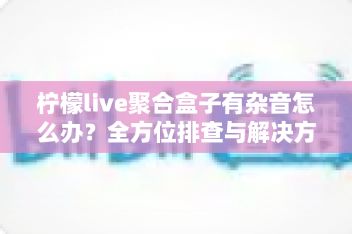 柠檬live聚合盒子有杂音怎么办?全方位排查与解决方案指南 柠檬live聚合盒子有杂音怎么办?全方位排查与解决方案指南