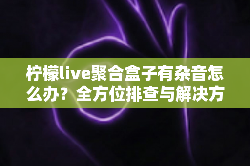 柠檬live聚合盒子有杂音怎么办?全方位排查与解决方案指南 柠檬live聚合盒子有杂音怎么办?全方位排查与解决方案指南