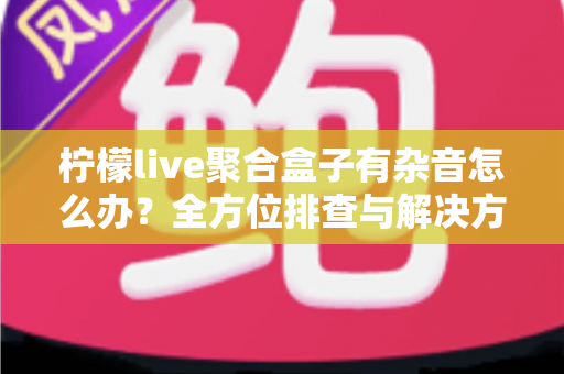 柠檬live聚合盒子有杂音怎么办?全方位排查与解决方案指南 柠檬live聚合盒子有杂音怎么办?全方位排查与解决方案指南