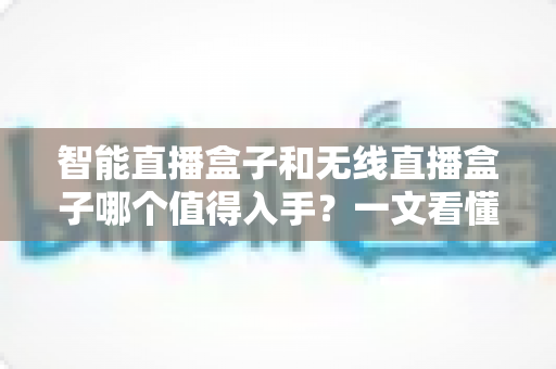 智能直播盒子和无线直播盒子哪个值得入手？一文看懂区别、优缺点与选购建议